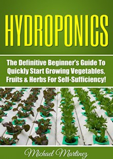 Hydroponics: The Definitive Beginner's Guide to Quickly Start Growing Vegetables, Fruits, & Herbs for Self-Sufficiency! (Gardening, Organic Gardening, Homesteading, Horticulture, Aquaculture) - Michael Martinez