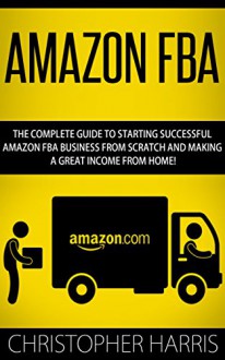 Amazon FBA: The Complete Guide To Starting Successful Amazon FBA Business From Scratch And Making A Great Income From Home! (Amazon FBA, Selling on Amazon, FBA Book) - Christopher Harris