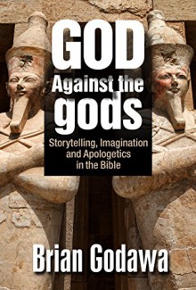 God Against the Gods: Storytelling, Imagination and Apologetics in the Bible - Brian Godawa