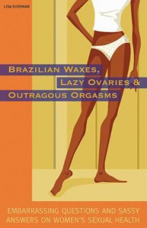 Brazilian Waxes, Lazy Ovaries, and Outrageous Orgasms: Embarrassing Questions and Sassy Answers on Women's Sexual Health - Lisa Sussman