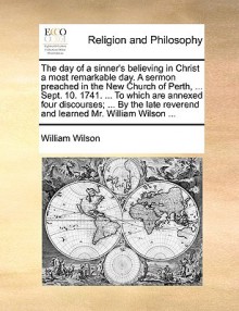 The day of a sinner's believing in Christ a most remarkable day. A sermon preached in the New Church of Perth, ... Sept. 10. 1741. ... To which are annexed four discourses; ... By the late reverend and learned Mr. William Wilson ... - William Wilson