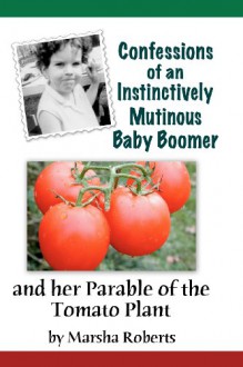 Confessions of an Instinctively Mutinous Baby Boomer: And Her Parable of the Tomato Plant - Marsha Roberts