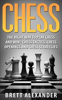 Chess: The Right Way to Play Chess and Win - Chess Tactics, Chess Openings and Chess Strategies - Brett Alexander