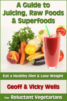 A Guide to Juicing, Raw Foods & Superfoods: Eat a Healthy Diet & Lose Weight (Reluctant Vegetarians) - Geoff Wells, Vicky Wells