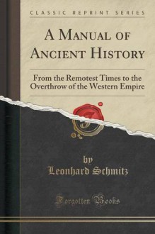 A Manual of Ancient History: From the Remotest Times to the Overthrow of the Western Empire (Classic Reprint) - Leonhard Schmitz