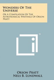 Wonders of the Universe: Or a Compilation of the Astronomical Writings of Orson Pratt - Orson Pratt, Nels B. Lundwall