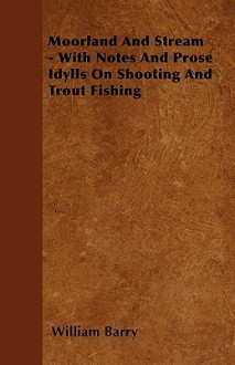 Moorland and Stream - With Notes and Prose Idylls on Shooting and Trout Fishing - William A. Barry