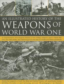 The Illustrated History of the Weapons of World War One: A comprehensive chronological directory of the military weapons used in World War I, from ... to the rise of U-boats and Allied submarines - Ian Westwell