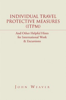 Individual Travel Protective Measures (ITPM): And Other Helpful Hints for International Work & Excursions - John Weaver