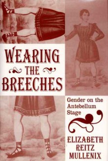 Wearing the Breeches: Gender on the Antebellum Stage - Elizabeth Reitz Mullenix