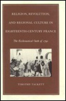 Religion, Revolution, and Regional Culture in Eighteenth-Century France: The Ecclesiastical Oath of 1791 - Timothy Tackett