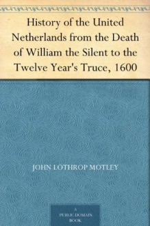 History of the United Netherlands from the Death of William the Silent to the Twelve Year's Truce, 1600 - John Lothrop Motley