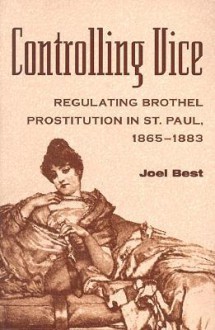 Controlling Vice: Regulating Brothel Prostitution in St. Paul, 1865-1883 - Joel Best