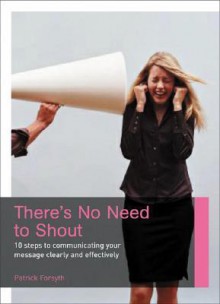 There's No Need to Shout: 10 Steps to Communicating Your Message Clearly and Effectively - Patrick Forsyth