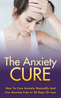 The Anxiety Cure - How To Cure Anxiety Naturally And Live Anxiety-Free In 30 Days Or Less (Anxiety Cure, How To Cure Anxiety) - Jeff D. Gordon