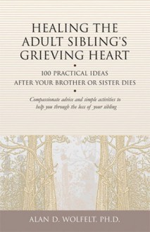 Healing the Adult Sibling's Grieving Heart: 100 Practical Ideas After Your Brother or Sister Dies - Alan D. Wolfelt