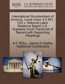 International Woodworkers of America, Local Union 3-3 AFL-CIO v. National Labor Relations Board U.S. Supreme Court Transcript of Record with Supporting Pleadings - A C ROLL, James H Clarke, Additional Contributors