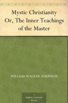 Mystic Christianity Or, The Inner Teachings of the Master - William Walker Atkinson