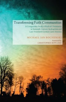 Transforming Faith Communities: A Comparative Study of Radical Christianity in Sixteenth-Century Anabaptism and Late Twentieth-Century Latin America - Michael Ian Bochenski, Christopher Rowland