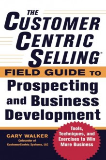 The CustomerCentric Selling® Field Guide to Prospecting and Business Development: Techniques, Tools, and Exercises to Win More Business - Gary Walker