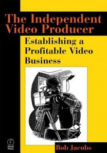 The Independent Video Producer:: Establishing a Profitable Video Business - Bob JACOBS