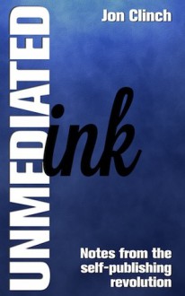 Unmediated Ink: Notes From The Self-Publishing Revolution - Jon Clinch