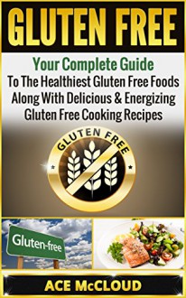 Gluten Free: Your Complete Guide To The Healthiest Gluten Free Foods Along With Delicious & Energizing Gluten Free Cooking Recipes (Gluten Free Cooking, ... Gluten Free Cookbook, Gluten Free Foods) - Ace McCloud