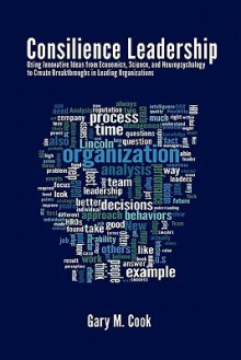 Consilience Leadership: Using Innovative Ideas from Economics, Science, and Neuropsychology to Create Breakthroughs in Leading Organizations - Gary Cook