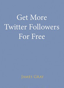 Get More Twitter Followers For Free: A complete guide to becoming an online Twitter authority and getting Free Twitter followers - James Gray