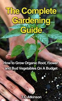 The Complete Gardening Guide: How to Grow Organic Root, Flow, and Bud Vegetables On A Budget (Gardening Tips,Gardening Books, Gardening Guide, Horticulture, ... For Beginners, Outdoor Gardening,) - T.C Atkinson