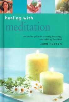 Healing with Meditation: A Concise Guide to Clearing, Focusing and Calming the Mind - John Hudson