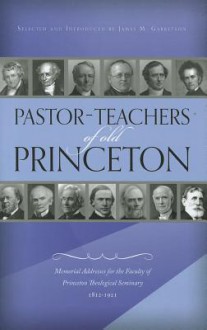 Pastor-Teachers of Old Princeton: Memorial Addresses for the Faculty of Princeton Theological Seminary 1812-1921 - James M. Garretson