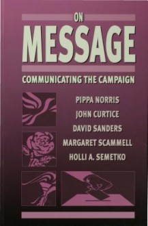 On Message: Communicating the Campaign - Pippa Norris, Holli A. Semetko, John Curtice, Margaret Scammell