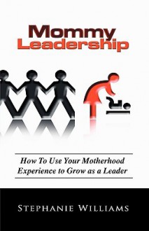 Mommy Leadership: How to Use Your Motherhood Experience to Grow as a Leader - Stephanie Williams