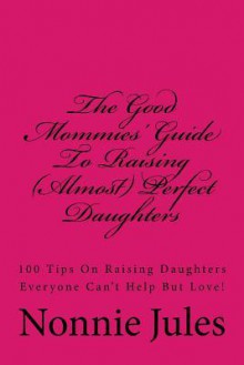 The Good Mommies' Guide to Raising (Almost) Perfect Daughters: 100 Tips on Raising Daughters Everyone Can't Help But Love! - Nonnie Jules