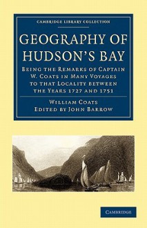 Geography of Hudson's Bay: Being the Remarks of Captain W. Coats in Many Voyages to That Locality Between the Years 1727 and 1751 - William Coats, John Barrow