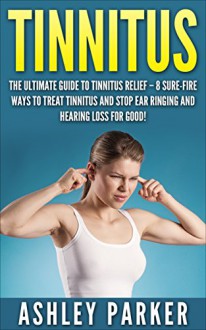 Tinnitus: The Ultimate Guide to Tinnitus Relief - 8 Sure-Fire Ways to Treat Tinnitus and Stop Ear Ringing and Hearing Loss for Good! (Tinnitus 101, Tinnitus Cure, Tinnitus Control) - Ashley Parker