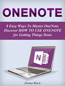 OneNote: 8 Easy Ways To Master OneNote. Discover How to Use OneNote for Getting Things Done (onenote, microsoft onenote, onenote 2010) - Donna Black