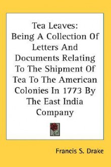 Tea Leaves: Being a Collection of Letters and Documents Relating to the Shipment of Tea to the American Colonies in 1773 by the Ea - Francis S. Drake