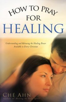 How to Pray for Healing: Understanding and Releasing the Healing Power Available to Every Christian - Ché Ahn