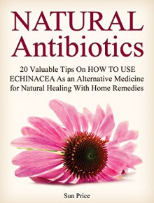 Natural Antibiotics: 20 Valuable Tips On How to Use Echinacea As an Alternative Medicine for Natural Healing With Home Remedies (natural antibiotics, home remedies, home remedy) - Sun Price