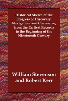 Historical Sketch of the Progress of Discovery, Navigation, and Commerce, from the Earliest Records to the Beginning of the Nineteenth Century - Robert Kerr, William Stevenson