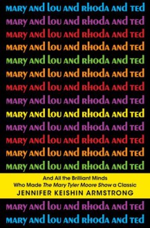 Mary and Lou and Rhoda and Ted: And all the Brilliant Minds Who Made The Mary Tyler Moore Show a Classic - Jennifer Keishin Armstrong