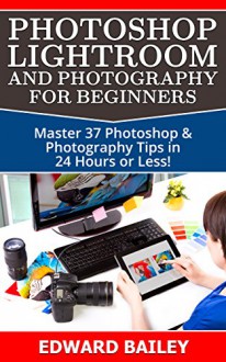 Photoshop: Photoshop Lightroom and Photography for Beginners ( Box Set 3 in 1): Master 37 Photoshop & Photography Tips in 24 Hours or Less! (Photoshop ... - Digital Photography - Graphic Design) - Edward Bailey