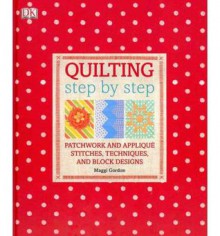 Quilting Step by Step: Patchwork and Applique Stitches, Techniques, and Block Designs - Maggi Gordon