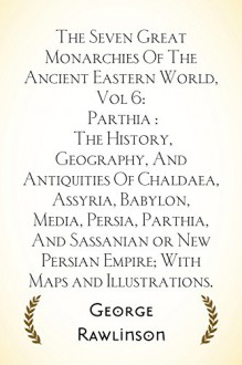 The Seven Great Monarchies Of The Ancient Eastern World, Vol 6: Parthia : The History, Geography, And Antiquities Of Chaldaea, Assyria, Babylon, Media, ... Empire; With Maps and Illustrations. - George Rawlinson