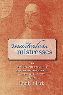 Masterless Mistresses: The New Orleans Ursulines and the Development of a New World Society, 1727-1834 (Published for the Omohundro Institute of Early ... History and Culture, Williamsburg, Virginia) - Emily Clark