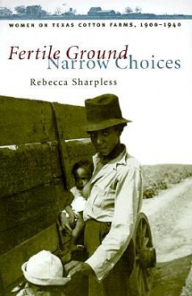 Fertile Ground, Narrow Choices: Women on Texas Cotton Farms, 1900-1940 - Rebecca Sharpless