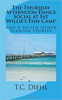 The Thursday Afternoon Dance Social at Fat Willie's Fish Camp: and a Dozen Other Florida Stories - T.C. Diehl