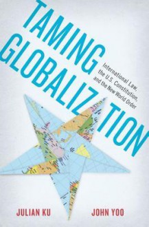 Taming Globalization: International Law, the U.S. Constitution, and the New World Order - Julain Ku, John Yoo